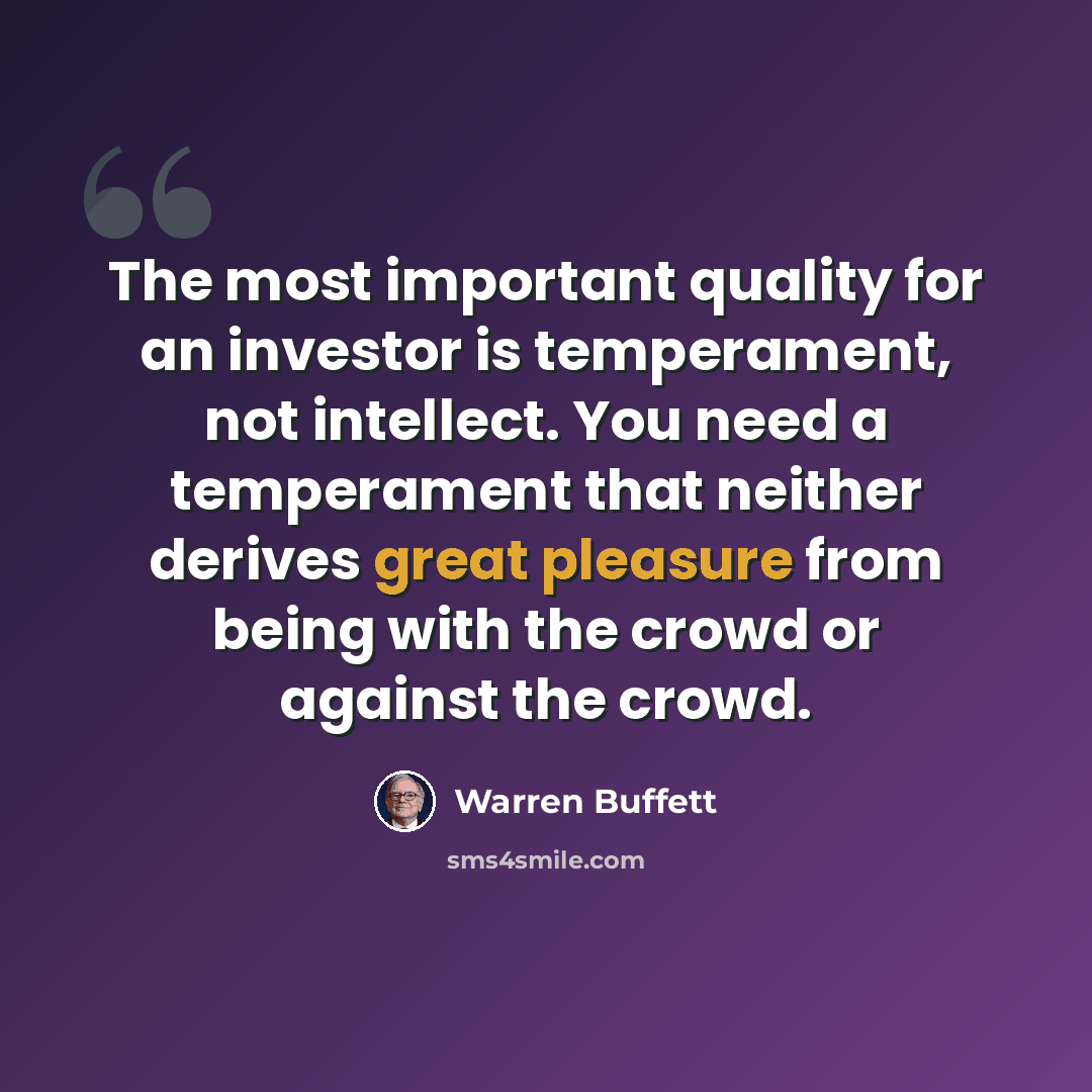 “The most important quality for an investor is temperament, not intellect. You need a temperament that neither derives great pleasure from being with the crowd or against the crowd.” quote by Warren Buffett