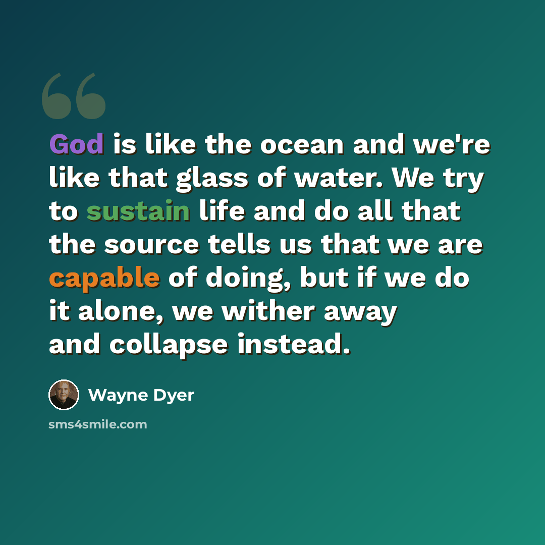 “God is like the ocean and we're like that glass of water. We try to sustain life and do all that the source tells us that we are capable of doing, but if we do it alone, we wither away and collapse instead.” quote by Wayne Dyer