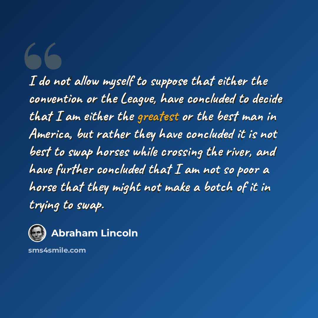“I do not allow myself to suppose that either the convention or the League, have concluded to decide that I am either the greatest or the best man in America, but rather they have concluded it is not best to swap horses while crossing the river, and have further concluded that I am not so poor a…” quote by Abraham Lincoln