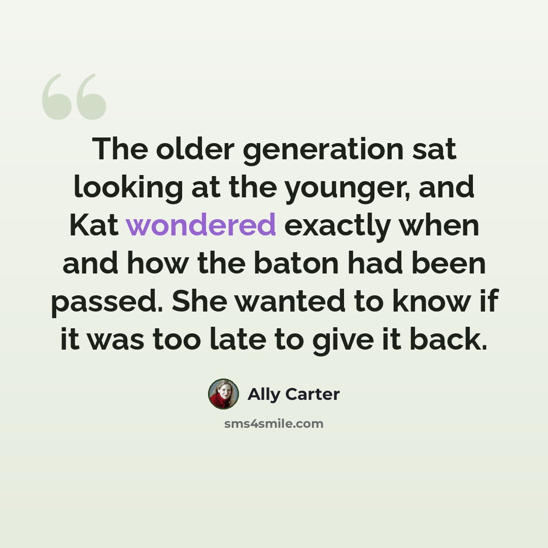 “The older generation sat looking at the younger, and Kat wondered exactly when and how the baton had been passed. She wanted to know if it was too late to give it back.” quote by Ally Carter