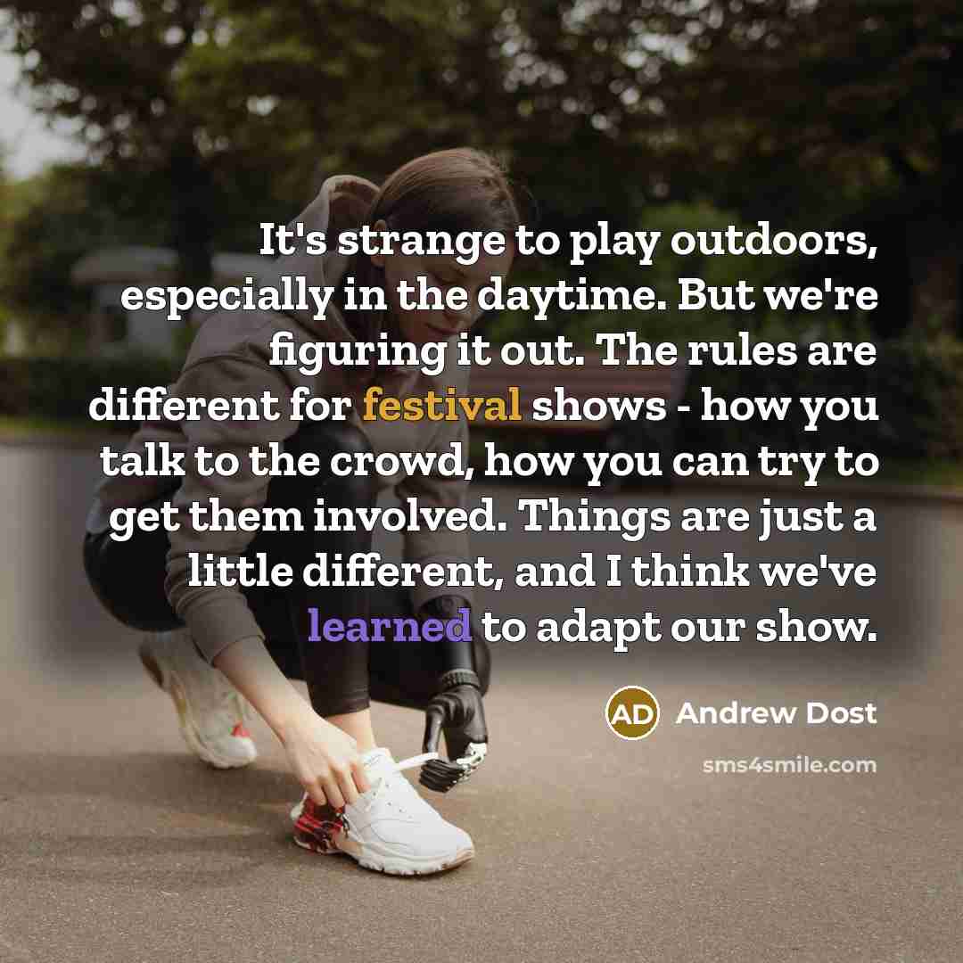 “It's strange to play outdoors, especially in the daytime. But we're figuring it out. The rules are different for festival shows - how you talk to the crowd, how you can try to get them involved. Things are just a little different, and I think we've learned to adapt our show.” quote by Andrew Dost