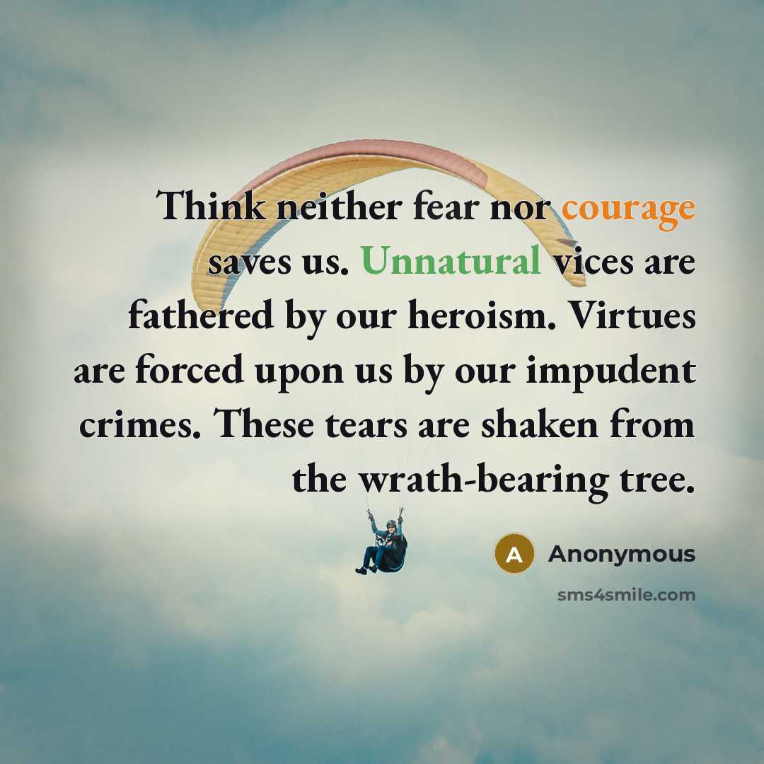 “Think neither fear nor courage saves us. Unnatural vices are fathered by our heroism. Virtues are forced upon us by our impudent crimes. These tears are shaken from the wrath-bearing tree.” quote by Anonymous