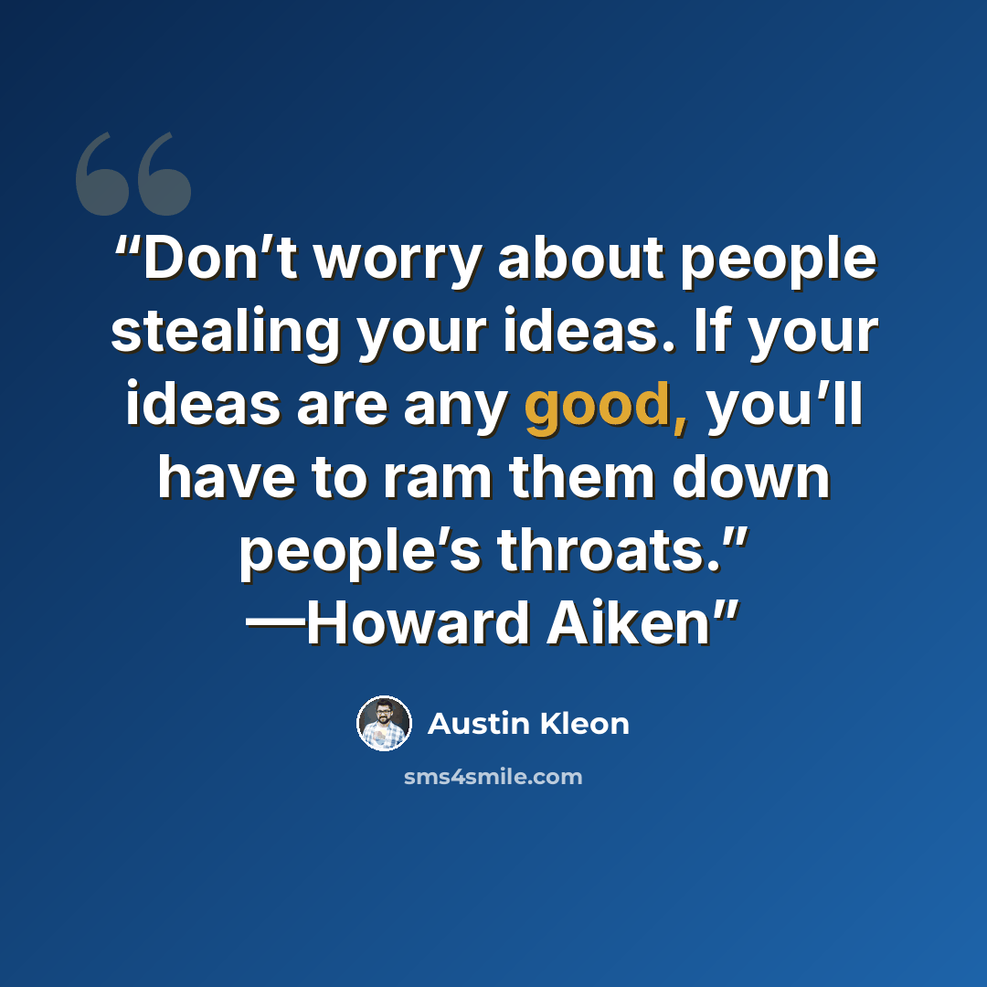 “Don’t worry about people stealing your ideas. If your ideas are any good, you’ll have to ram them down people’s throats.” —Howard Aiken” quote by Austin Kleon