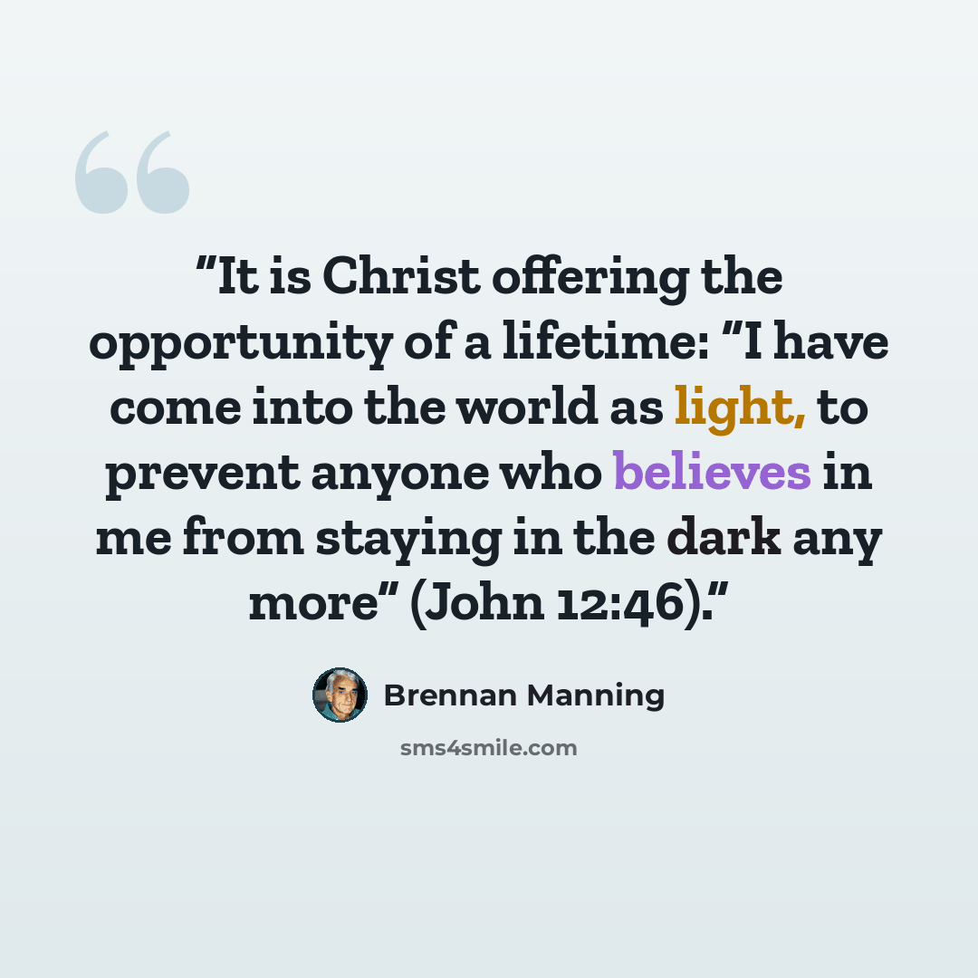 “It is Christ offering the opportunity of a lifetime: “I have come into the world as light, to prevent anyone who believes in me from staying in the dark any more” (John 12:46).” quote by Brennan Manning