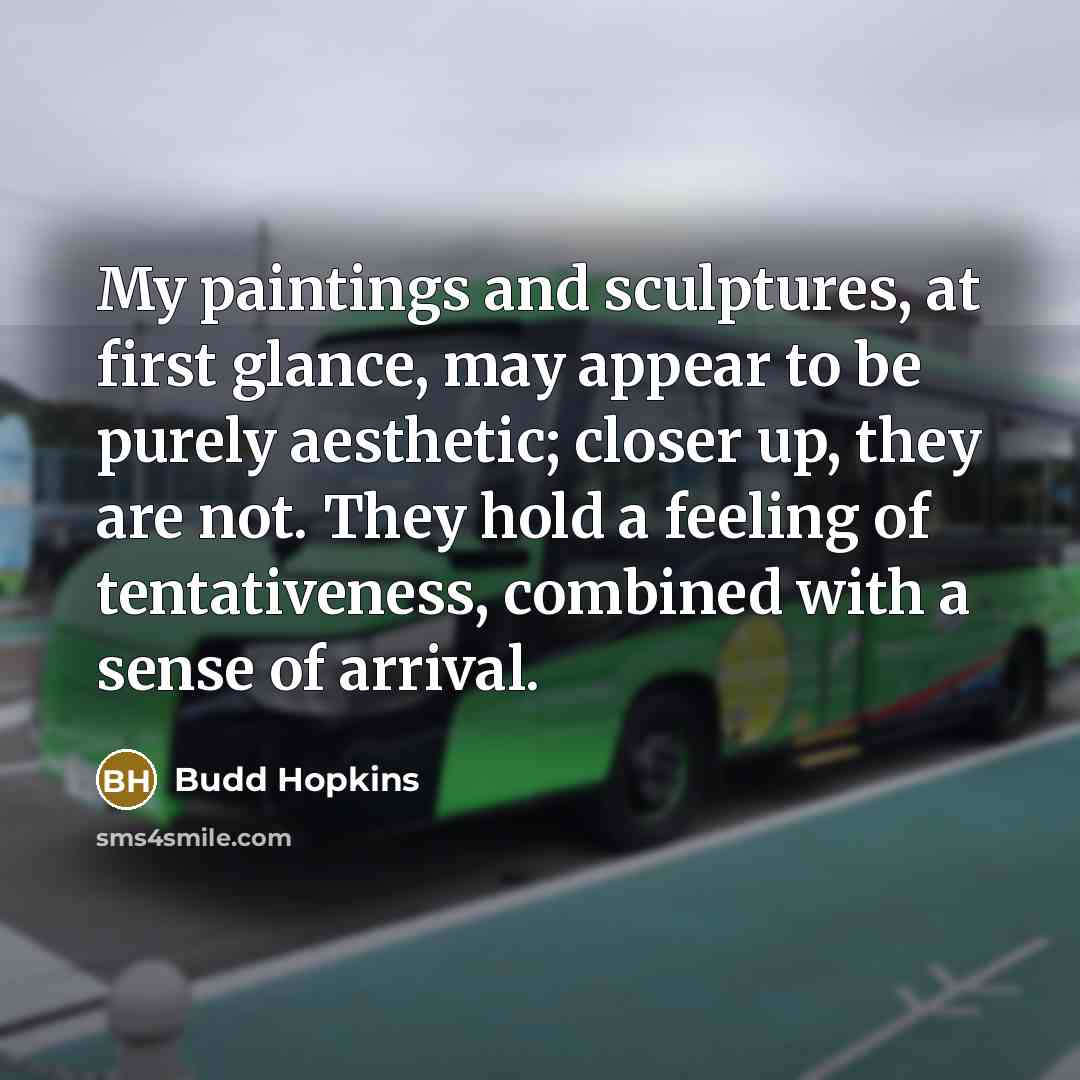 “My paintings and sculptures, at first glance, may appear to be purely aesthetic; closer up, they are not. They hold a feeling of tentativeness, combined with a sense of arrival.” quote by Budd Hopkins