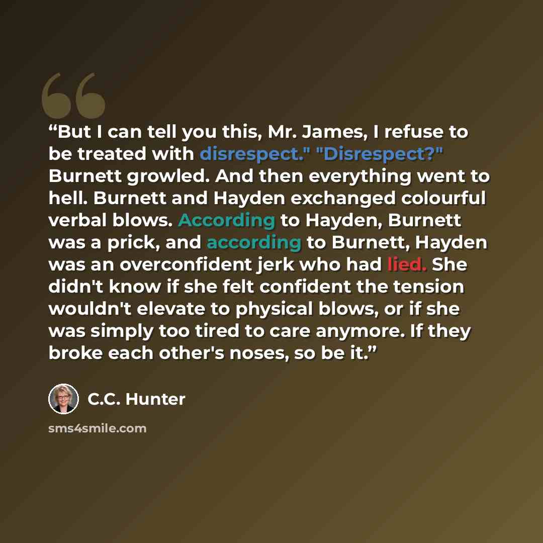 “But I can tell you this, Mr. James, I refuse to be treated with disrespect." "Disrespect?" Burnett growled. And then everything went to hell. Burnett and Hayden exchanged colourful verbal blows. According to Hayden, Burnett was a prick, and according to Burnett, Hayden was an overconfident jerk…” quote by C.C. Hunter