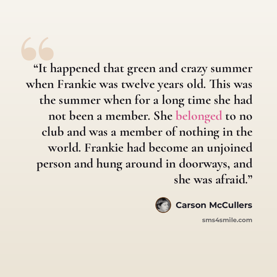 “It happened that green and crazy summer when Frankie was twelve years old. This was the summer when for a long time she had not been a member. She belonged to no club and was a member of nothing in the world. Frankie had become an unjoined person and hung around in doorways, and she was afraid.” quote by Carson McCullers