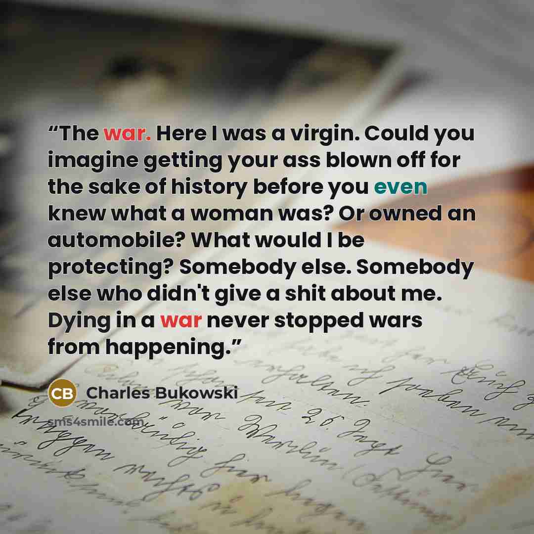 “The war. Here I was a virgin. Could you imagine getting your ass blown off for the sake of history before you even knew what a woman was? Or owned an automobile? What would I be protecting? Somebody else. Somebody else who didn't give a shit about me. Dying in a war never stopped wars from…” quote by Charles Bukowski