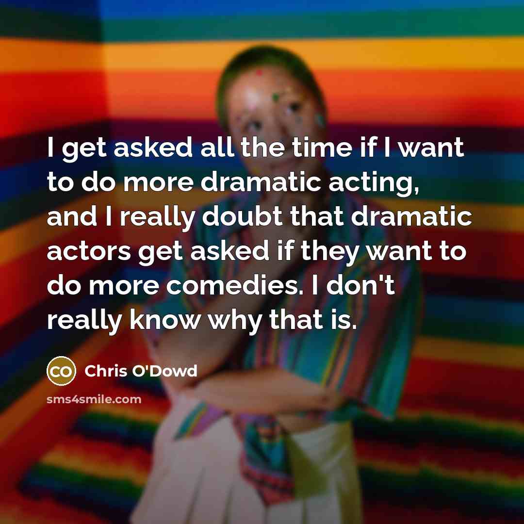 “I get asked all the time if I want to do more dramatic acting, and I really doubt that dramatic actors get asked if they want to do more comedies. I don't really know why that is.” quote by Chris O'Dowd