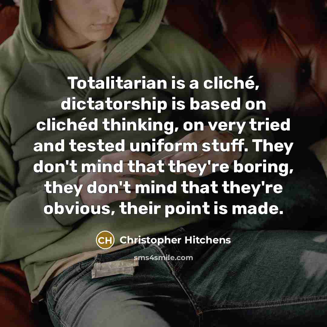 “Totalitarian is a cliché, dictatorship is based on clichéd thinking, on very tried and tested uniform stuff. They don't mind that they're boring, they don't mind that they're obvious, their point is made.” quote by Christopher Hitchens