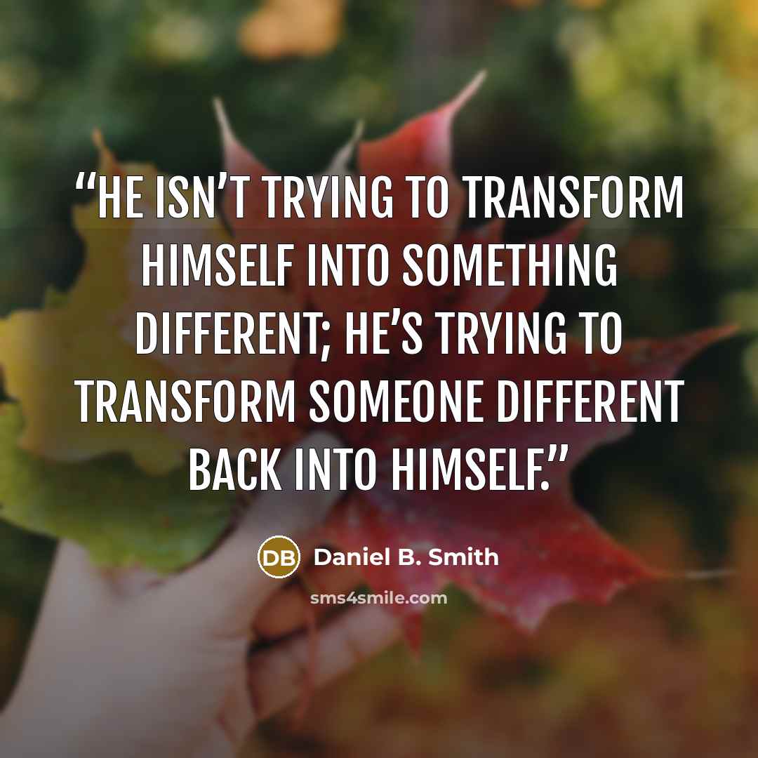 “He isn’t trying to transform himself into something different; he’s trying to transform someone different back into himself.” quote by Daniel B. Smith
