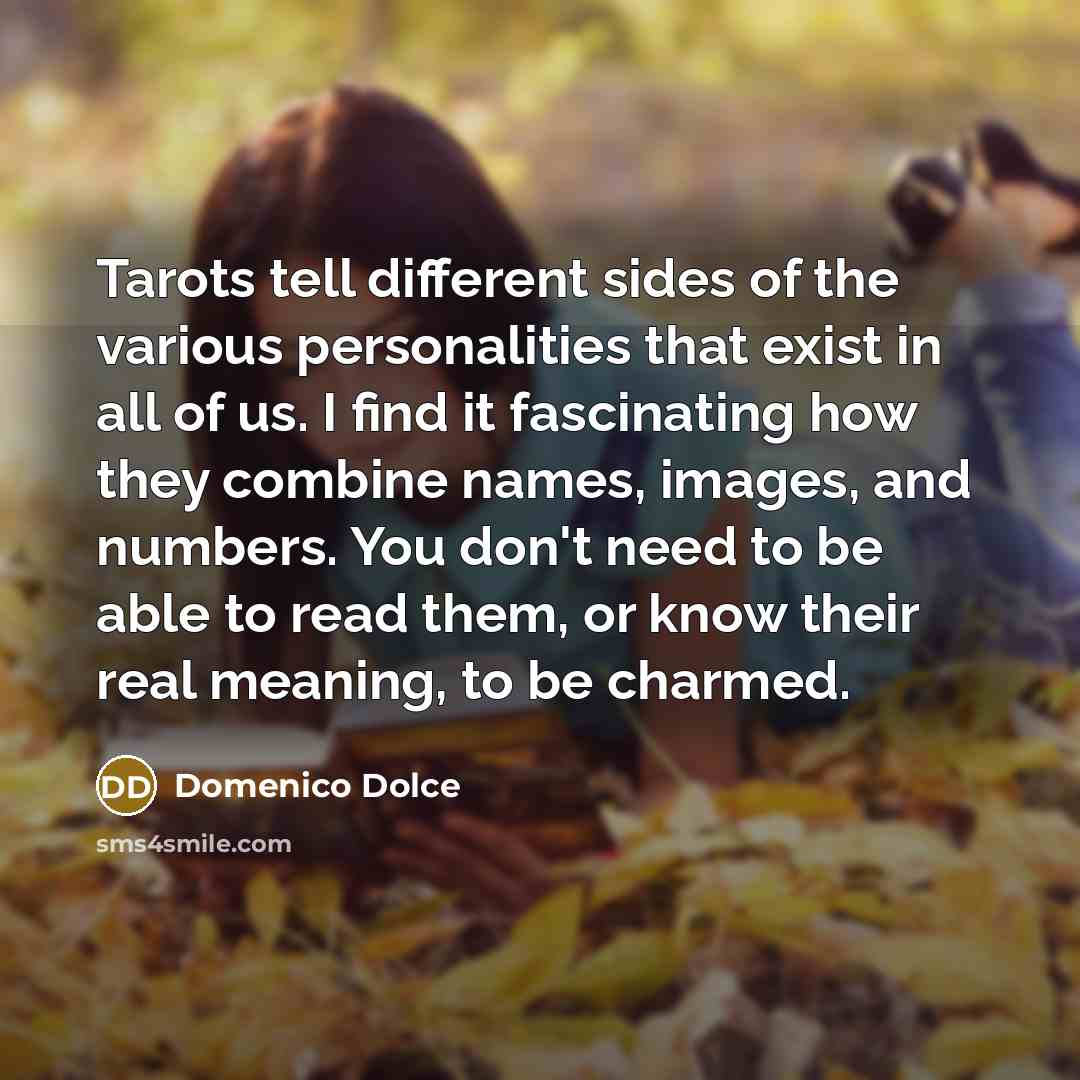 “Tarots tell different sides of the various personalities that exist in all of us. I find it fascinating how they combine names, images, and numbers. You don't need to be able to read them, or know their real meaning, to be charmed.” quote by Domenico Dolce