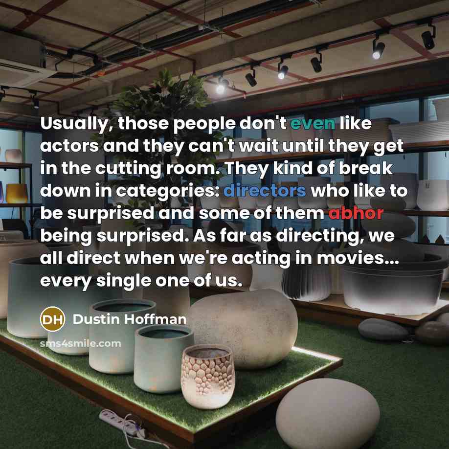 “Usually, those people don't even like actors and they can't wait until they get in the cutting room. They kind of break down in categories: directors who like to be surprised and some of them abhor being surprised. As far as directing, we all direct when we're acting in movies... every single one…” quote by Dustin Hoffman
