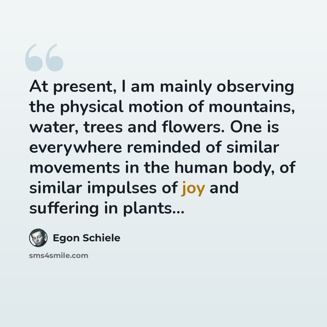 “At present, I am mainly observing the physical motion of mountains, water, trees and flowers. One is everywhere reminded of similar movements in the human body, of similar impulses of joy and suffering in plants...” quote by Egon Schiele