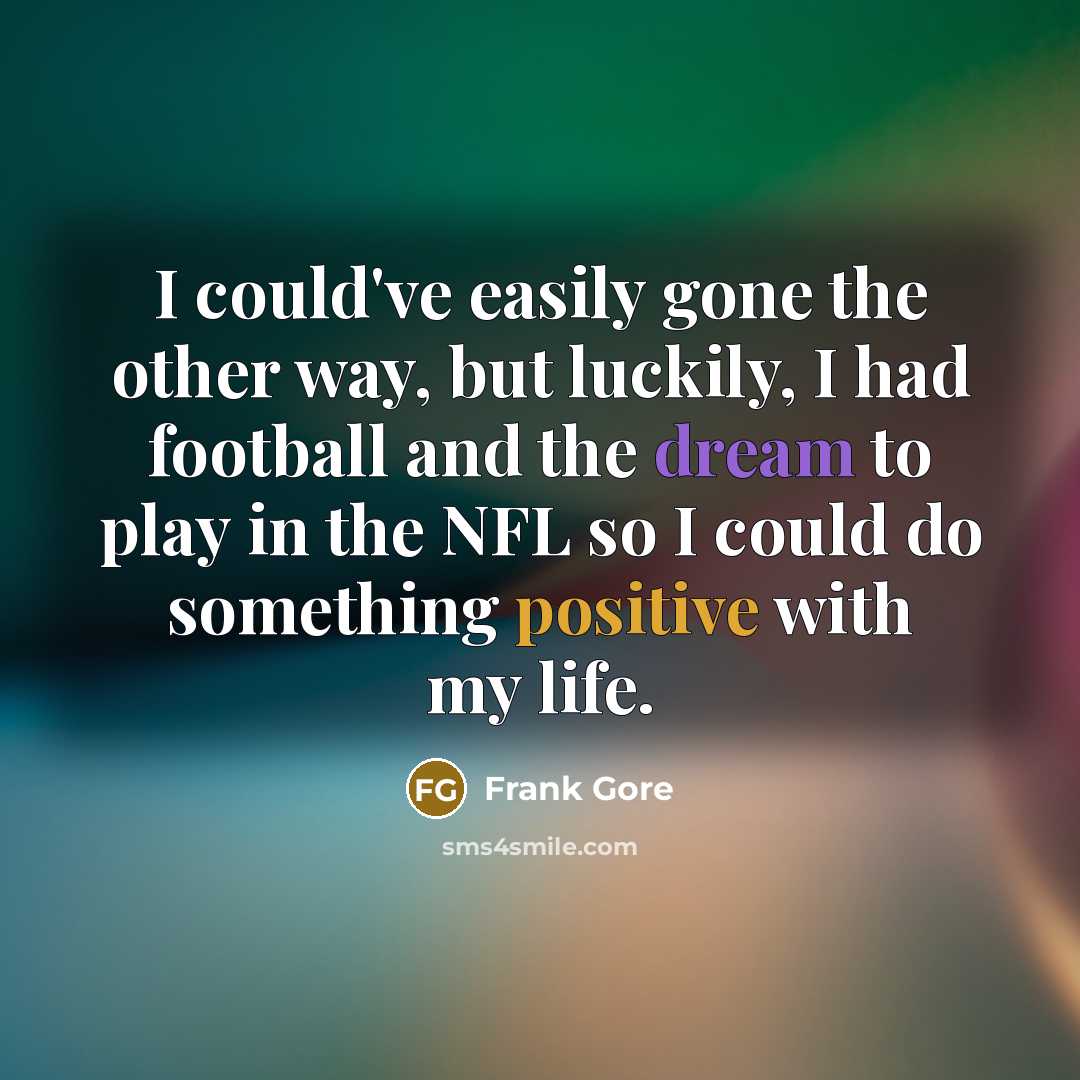 “I could've easily gone the other way, but luckily, I had football and the dream to play in the NFL so I could do something positive with my life.” quote by Frank Gore