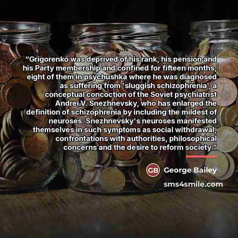 “Grigorenko was deprived of his rank, his pension and his Party membership and confined for fifteen months, eight of them in psychushka where he was diagnosed as suffering from 'sluggish schizophrenia', a conceptual concoction of the Soviet psychiatrist Andrei V. Snezhnevsky, who has enlarged the…” quote by George Bailey