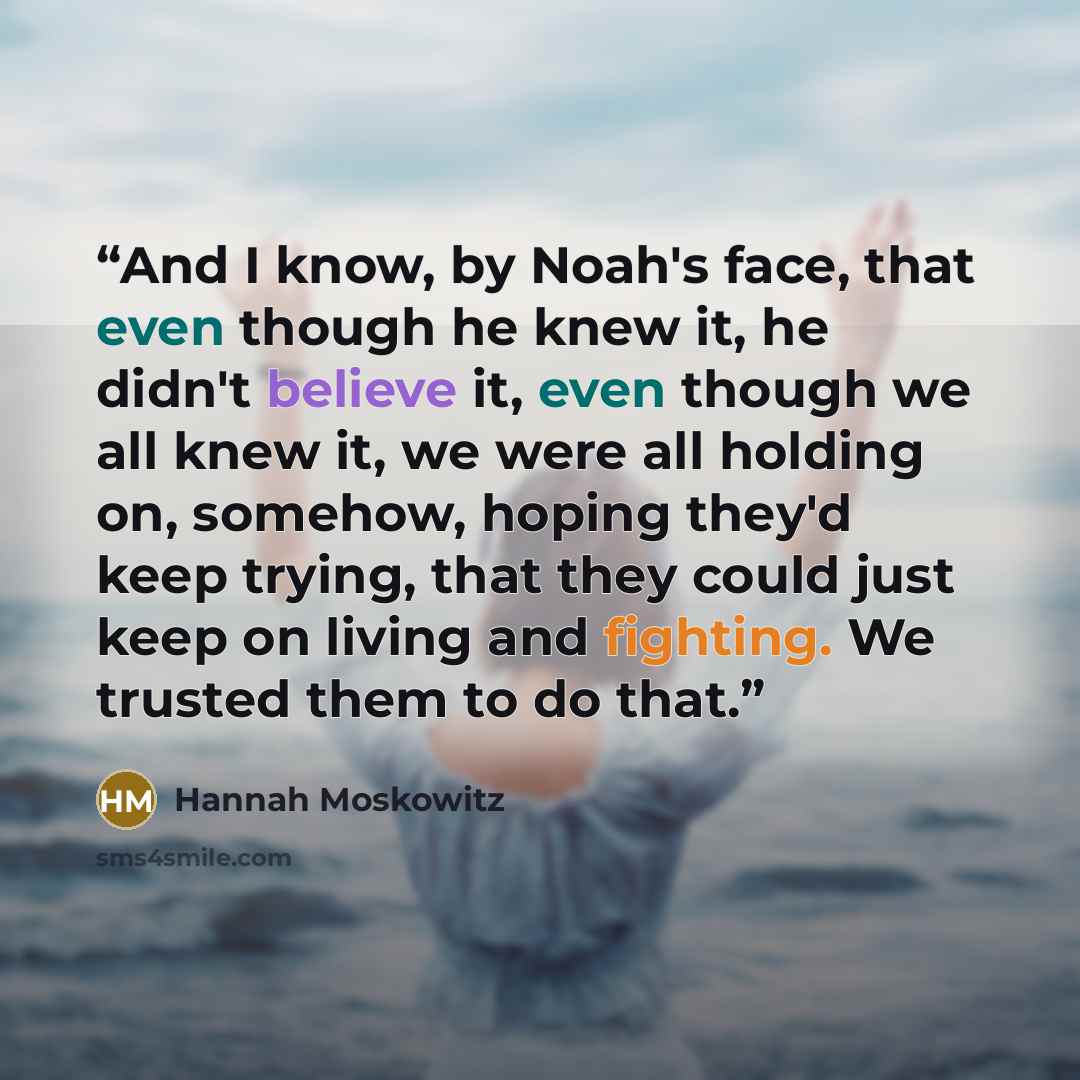 “And I know, by Noah's face, that even though he knew it, he didn't believe it, even though we all knew it, we were all holding on, somehow, hoping they'd keep trying, that they could just keep on living and fighting. We trusted them to do that.” quote by Hannah Moskowitz