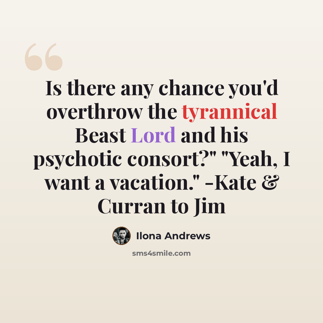 “Is there any chance you'd overthrow the tyrannical Beast Lord and his psychotic consort?" "Yeah, I want a vacation." -Kate & Curran to Jim” quote by Ilona Andrews