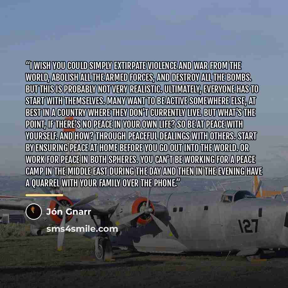 “I wish you could simply extirpate violence and war from the world, abolish all the armed forces, and destroy all the bombs. But this is probably not very realistic. Ultimately, everyone has to start with themselves. Many want to be active somewhere else, at best in a country where they don't…” quote by Jón Gnarr