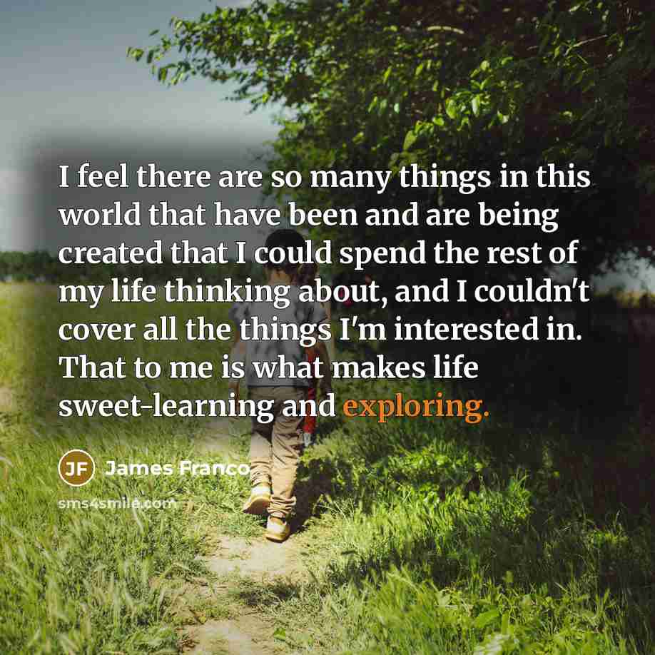 “I feel there are so many things in this world that have been and are being created that I could spend the rest of my life thinking about, and I couldn't cover all the things I'm interested in. That to me is what makes life sweet-learning and exploring.” quote by James Franco