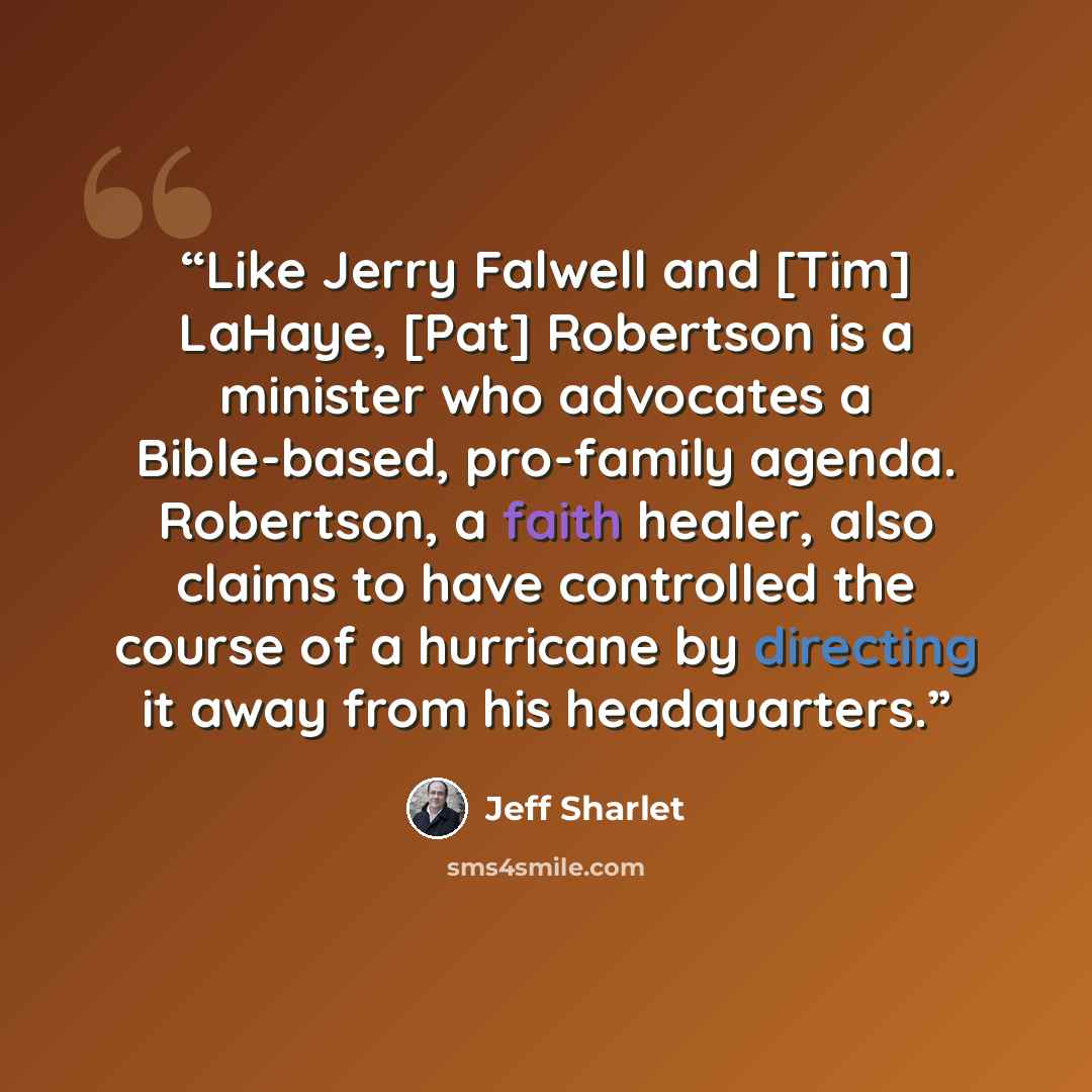 “Like Jerry Falwell and [Tim] LaHaye, [Pat] Robertson is a minister who advocates a Bible-based, pro-family agenda. Robertson, a faith healer, also claims to have controlled the course of a hurricane by directing it away from his headquarters.” quote by Jeff Sharlet