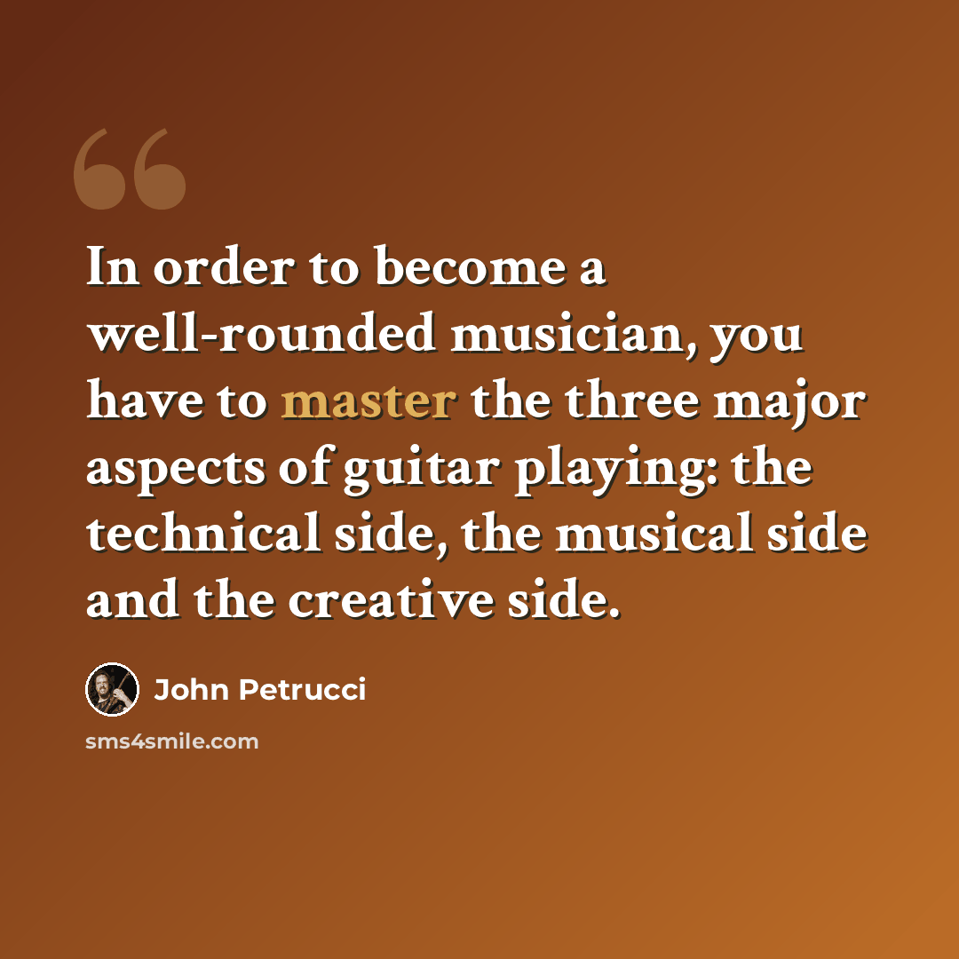 “In order to become a well-rounded musician, you have to master the three major aspects of guitar playing: the technical side, the musical side and the creative side.” quote by John Petrucci