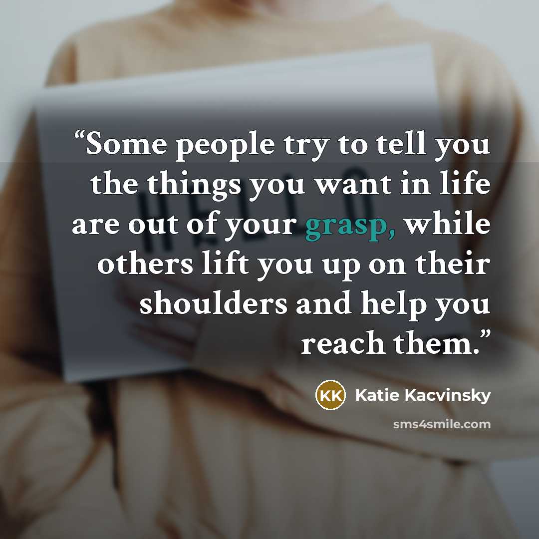 “Some people try to tell you the things you want in life are out of your grasp, while others lift you up on their shoulders and help you reach them.” quote by Katie Kacvinsky