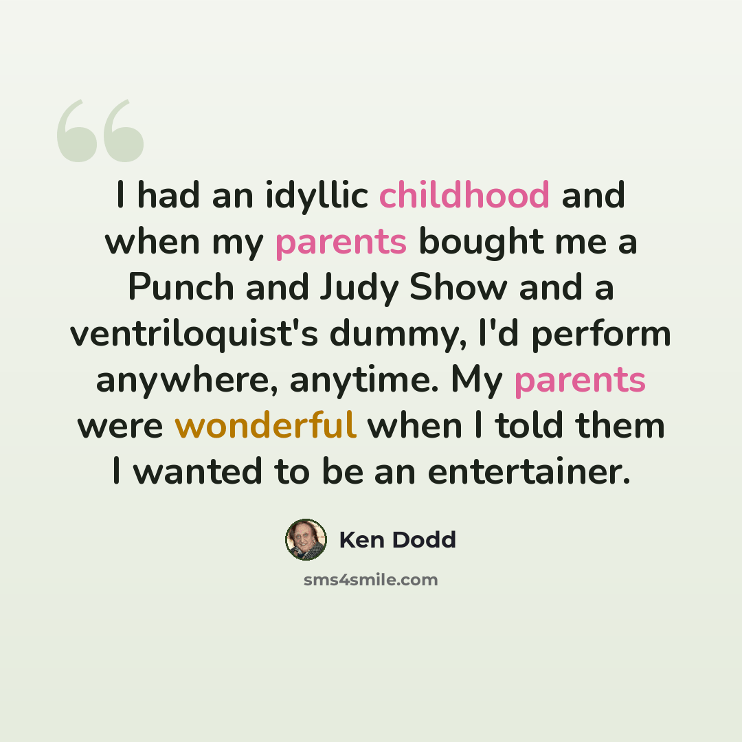 “I had an idyllic childhood and when my parents bought me a Punch and Judy Show and a ventriloquist's dummy, I'd perform anywhere, anytime. My parents were wonderful when I told them I wanted to be an entertainer.” quote by Ken Dodd