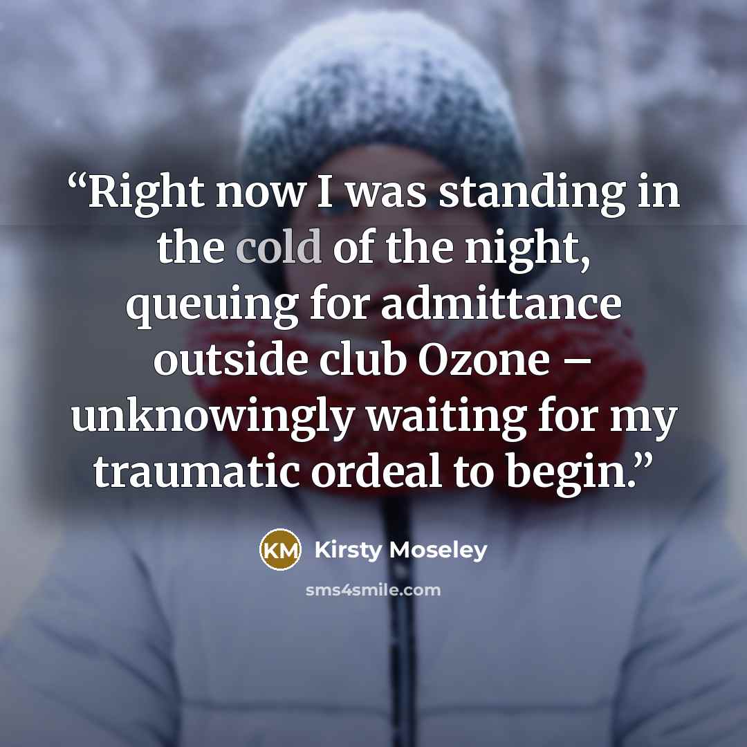 “Right now I was standing in the cold of the night, queuing for admittance outside club Ozone – unknowingly waiting for my traumatic ordeal to begin.” quote by Kirsty Moseley