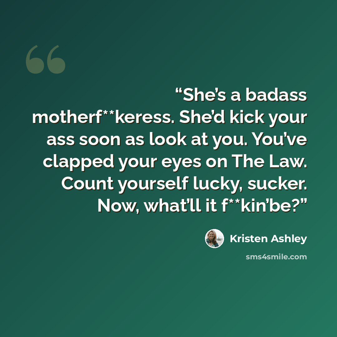 “She’s a badass motherf**keress. She’d kick your ass soon as look at you. You’ve clapped your eyes on The Law. Count yourself lucky, sucker. Now, what’ll it f**kin’be?” quote by Kristen Ashley