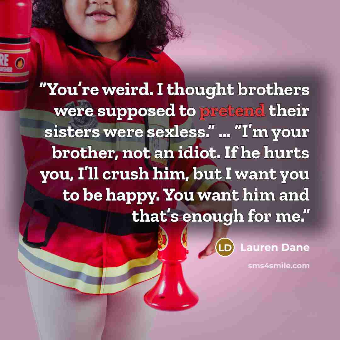 “You’re weird. I thought brothers were supposed to pretend their sisters were sexless.” … “I’m your brother, not an idiot. If he hurts you, I’ll crush him, but I want you to be happy. You want him and that’s enough for me.” quote by Lauren Dane