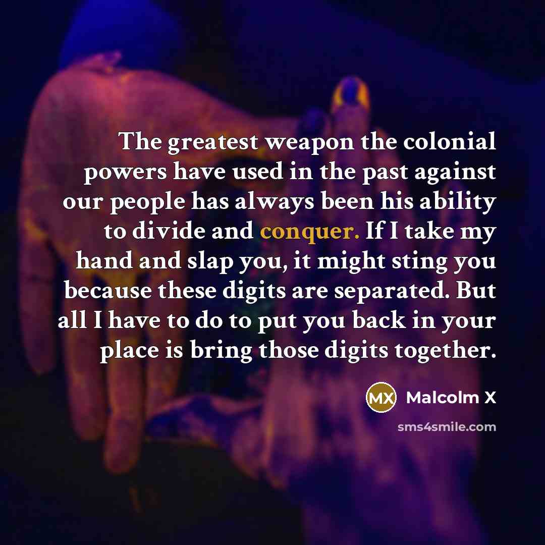 “The greatest weapon the colonial powers have used in the past against our people has always been his ability to divide and conquer. If I take my hand and slap you, it might sting you because these digits are separated. But all I have to do to put you back in your place is bring those digits…” quote by Malcolm X