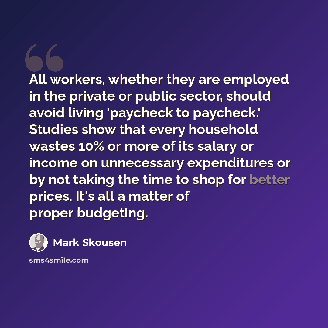 “All workers, whether they are employed in the private or public sector, should avoid living 'paycheck to paycheck.' Studies show that every household wastes 10% or more of its salary or income on unnecessary expenditures or by not taking the time to shop for better prices. It's all a matter of…” quote by Mark Skousen
