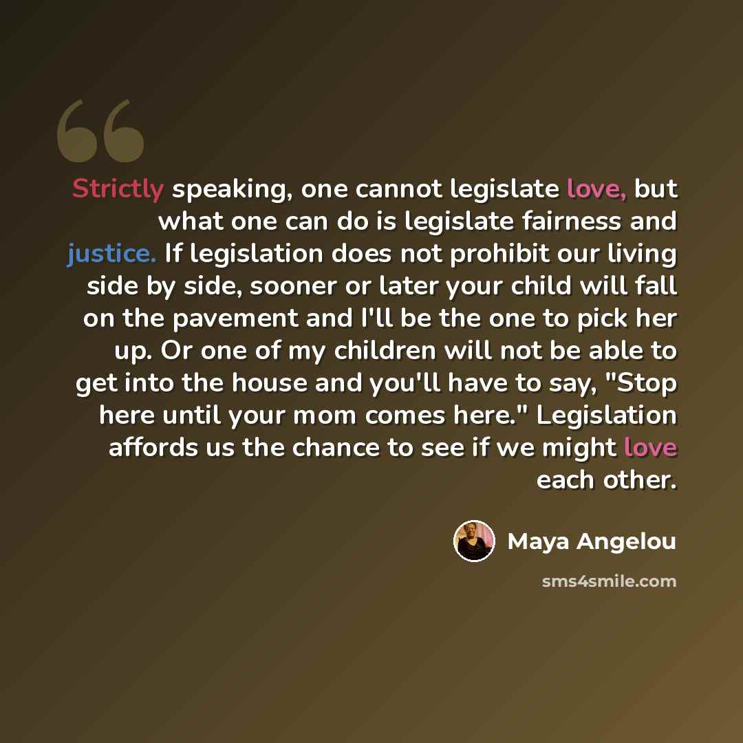 “Strictly speaking, one cannot legislate love, but what one can do is legislate fairness and justice. If legislation does not prohibit our living side by side, sooner or later your child will fall on the pavement and I'll be the one to pick her up. Or one of my children will not be able to get into…” quote by Maya Angelou