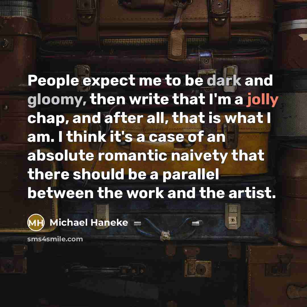 “People expect me to be dark and gloomy, then write that I'm a jolly chap, and after all, that is what I am. I think it's a case of an absolute romantic naivety that there should be a parallel between the work and the artist.” quote by Michael Haneke