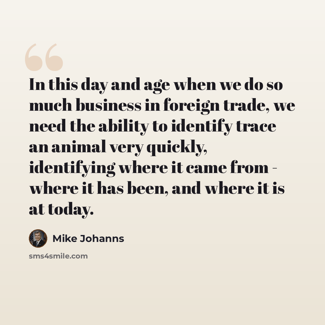 “In this day and age when we do so much business in foreign trade, we need the ability to identify trace an animal very quickly, identifying where it came from - where it has been, and where it is at today.” quote by Mike Johanns
