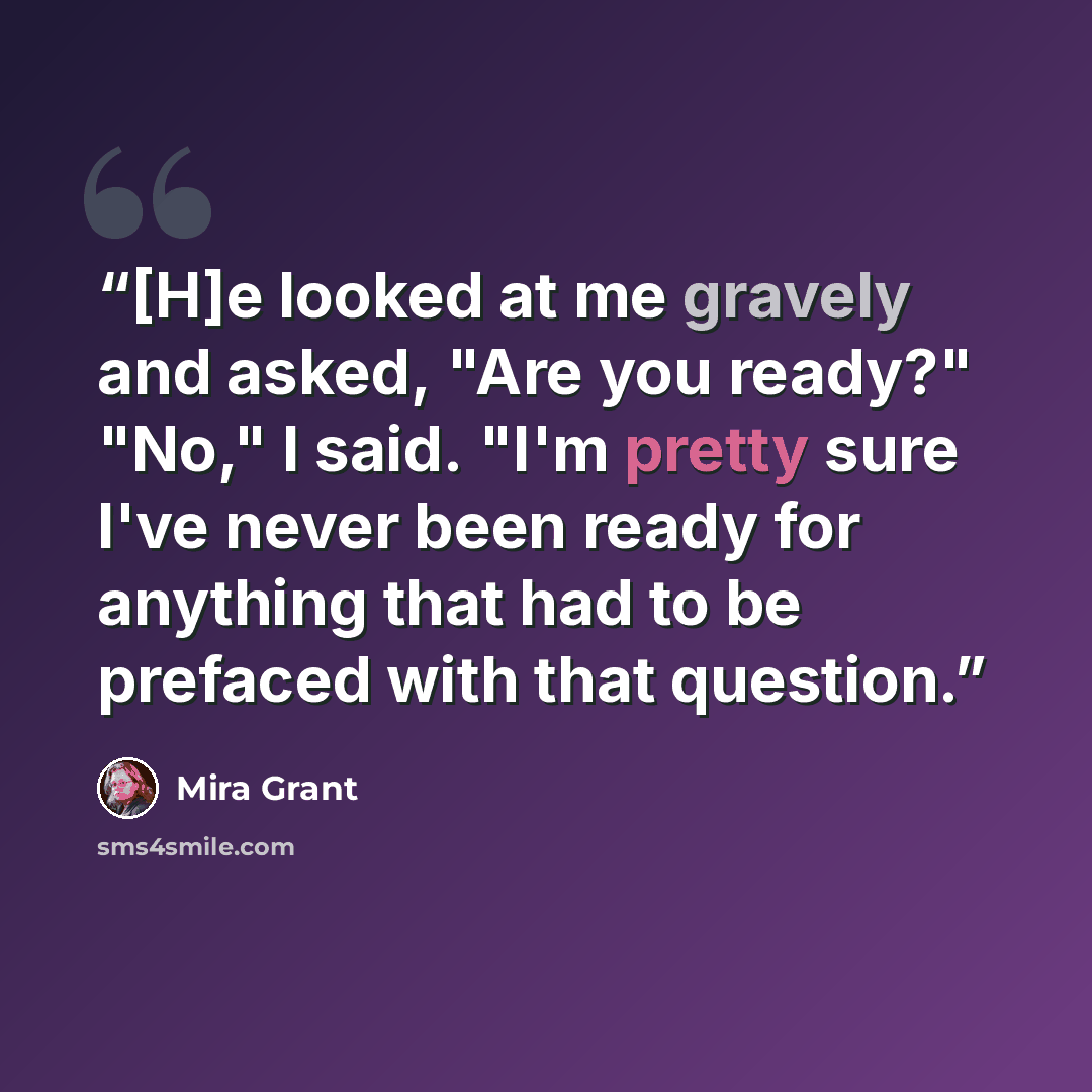 “[H]e looked at me gravely and asked, "Are you ready?" "No," I said. "I'm pretty sure I've never been ready for anything that had to be prefaced with that question.” quote by Mira Grant