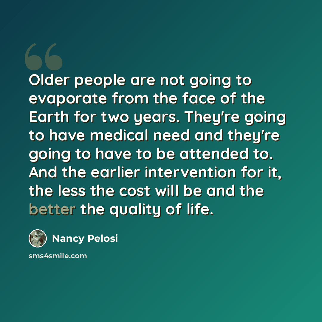 “Older people are not going to evaporate from the face of the Earth for two years. They're going to have medical need and they're going to have to be attended to. And the earlier intervention for it, the less the cost will be and the better the quality of life.” quote by Nancy Pelosi
