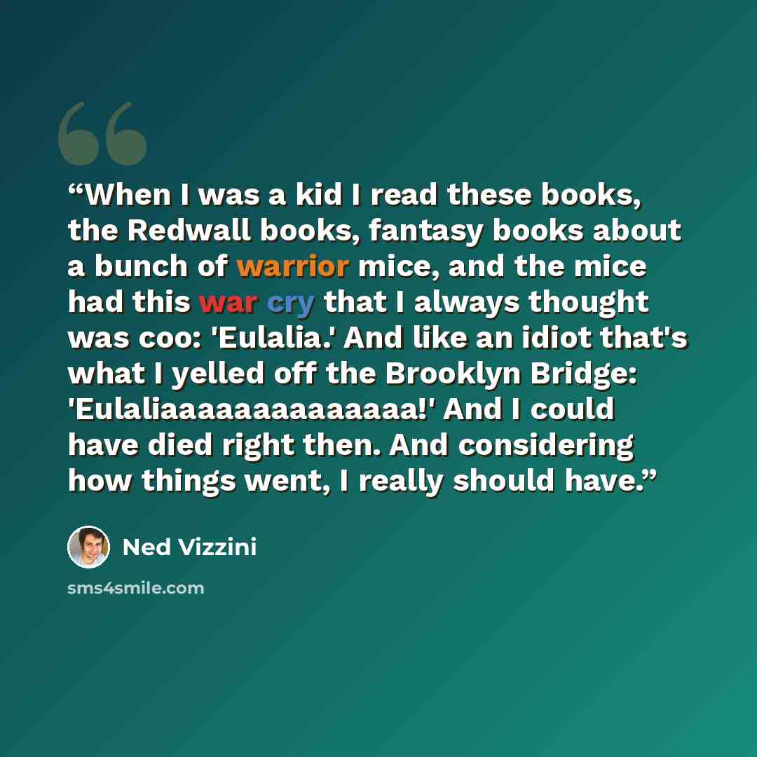 “When I was a kid I read these books, the Redwall books, fantasy books about a bunch of warrior mice, and the mice had this war cry that I always thought was coo: 'Eulalia.' And like an idiot that's what I yelled off the Brooklyn Bridge: 'Eulaliaaaaaaaaaaaaaa!' And I could have died right then. And…” quote by Ned Vizzini