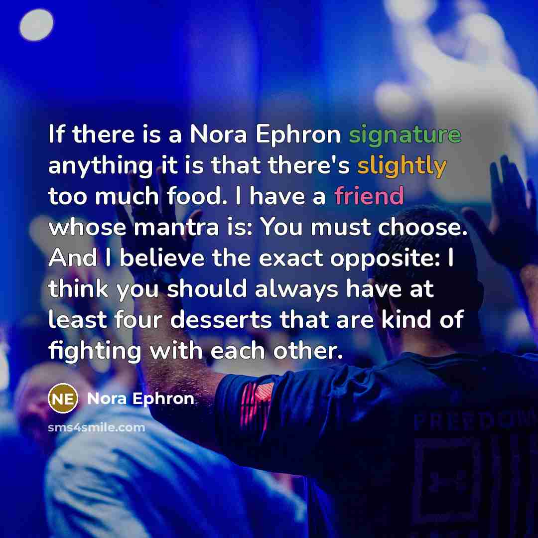 “If there is a Nora Ephron signature anything it is that there's slightly too much food. I have a friend whose mantra is: You must choose. And I believe the exact opposite: I think you should always have at least four desserts that are kind of fighting with each other.” quote by Nora Ephron