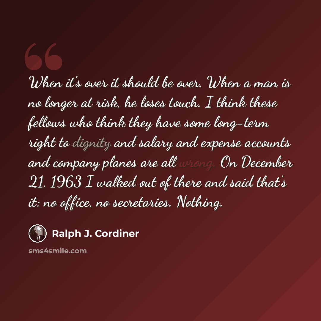 “When it's over it should be over. When a man is no longer at risk, he loses touch. I think these fellows who think they have some long-term right to dignity and salary and expense accounts and company planes are all wrong. On December 21, 1963 I walked out of there and said that's it: no office…” quote by Ralph J. Cordiner