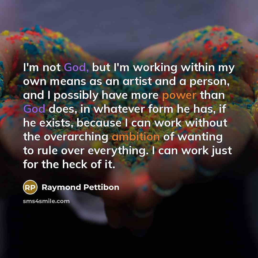 “I'm not God, but I'm working within my own means as an artist and a person, and I possibly have more power than God does, in whatever form he has, if he exists, because I can work without the overarching ambition of wanting to rule over everything. I can work just for the heck of it.” quote by Raymond Pettibon