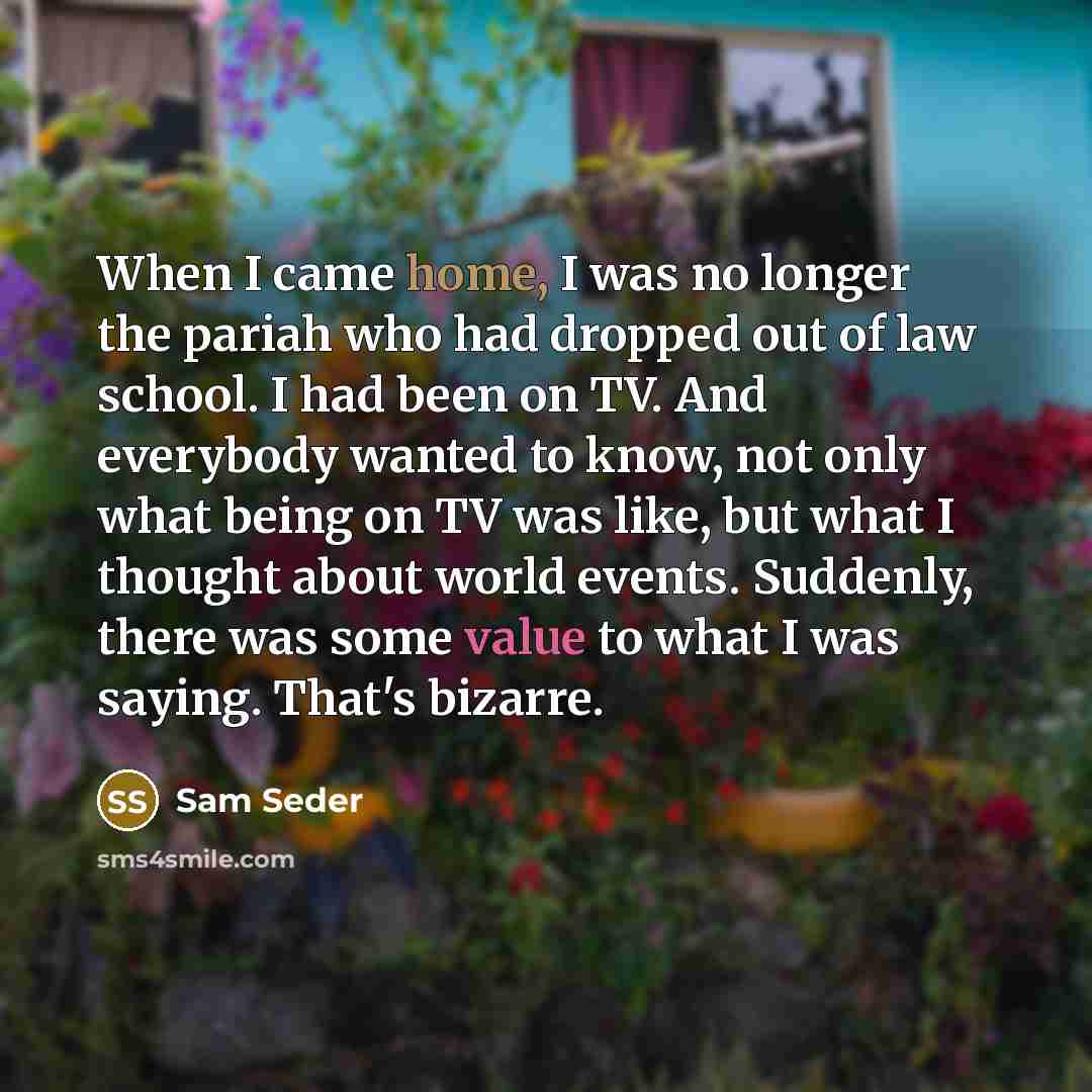 “When I came home, I was no longer the pariah who had dropped out of law school. I had been on TV. And everybody wanted to know, not only what being on TV was like, but what I thought about world events. Suddenly, there was some value to what I was saying. That's bizarre.” quote by Sam Seder