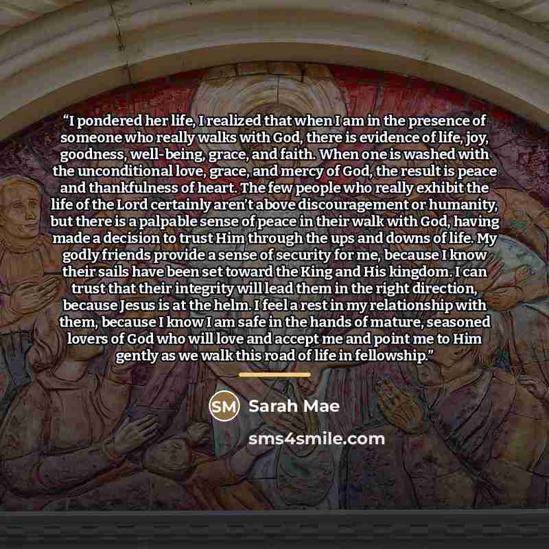 “I pondered her life, I realized that when I am in the presence of someone who really walks with God, there is evidence of life, joy, goodness, well-being, grace, and faith. When one is washed with the unconditional love, grace, and mercy of God, the result is peace and thankfulness of heart. The…” quote by Sarah Mae