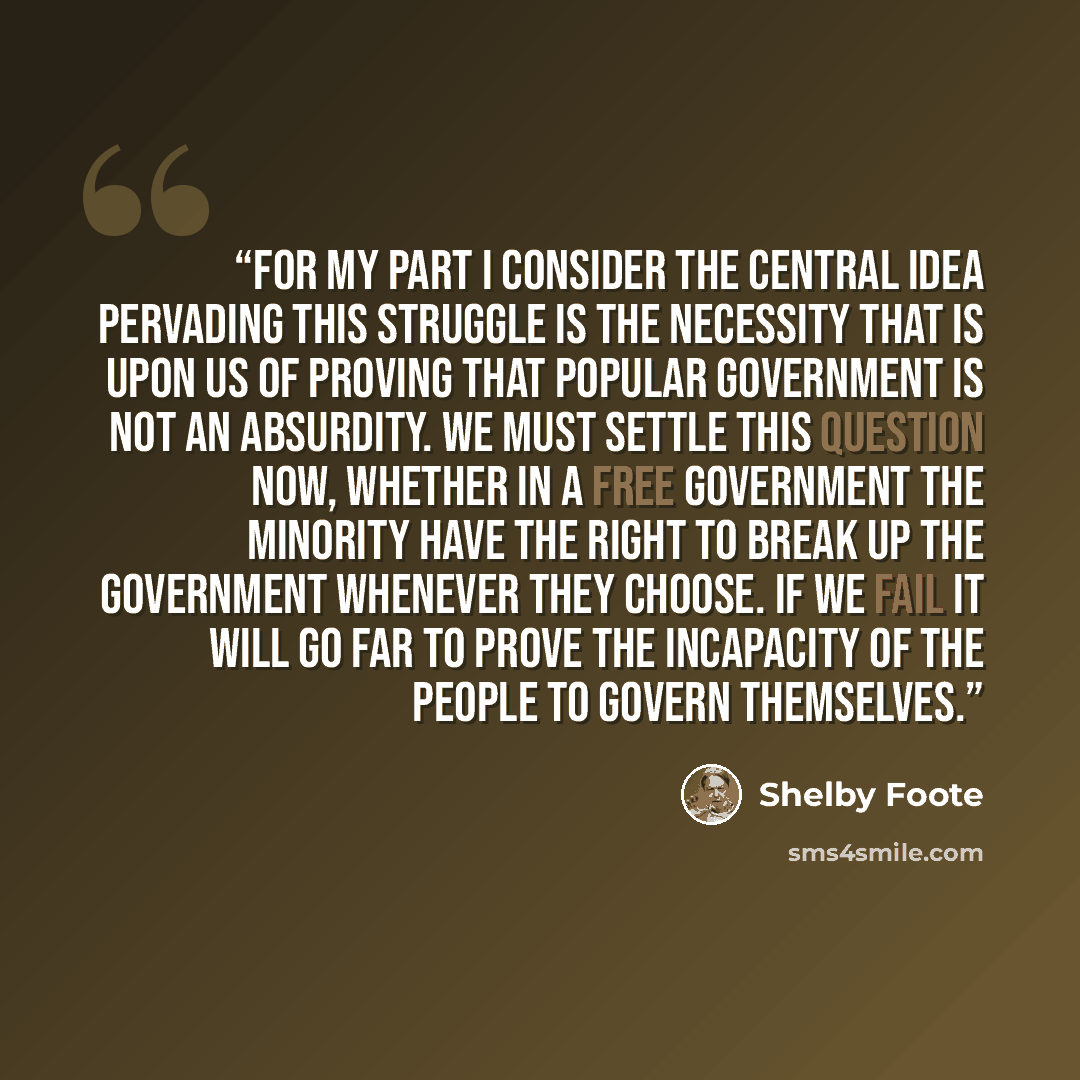 “For my part I consider the central idea pervading this struggle is the necessity that is upon us of proving that popular government is not an absurdity. We must settle this question now, whether in a free government the minority have the right to break up the government whenever they choose. If we…” quote by Shelby Foote