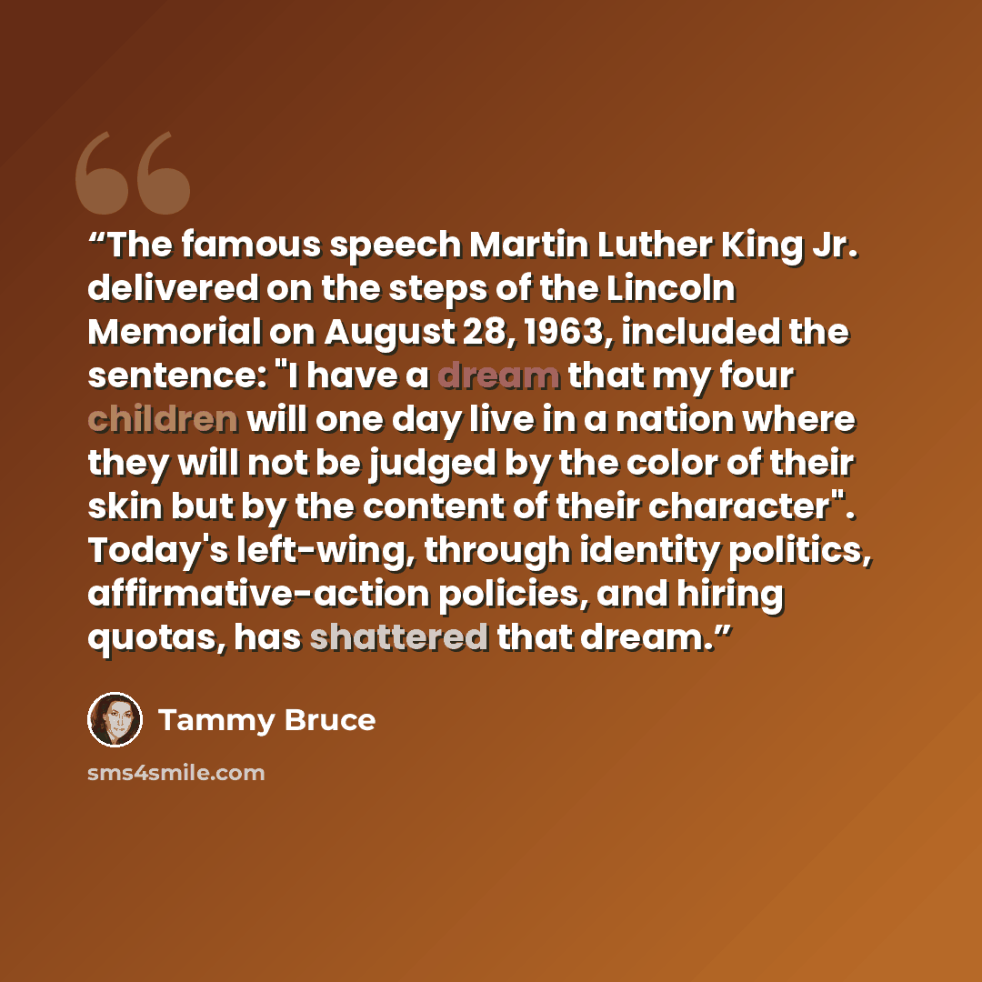 “The famous speech Martin Luther King Jr. delivered on the steps of the Lincoln Memorial on August 28, 1963, included the sentence: "I have a dream that my four children will one day live in a nation where they will not be judged by the color of their skin but by the content of their character"…” quote by Tammy Bruce