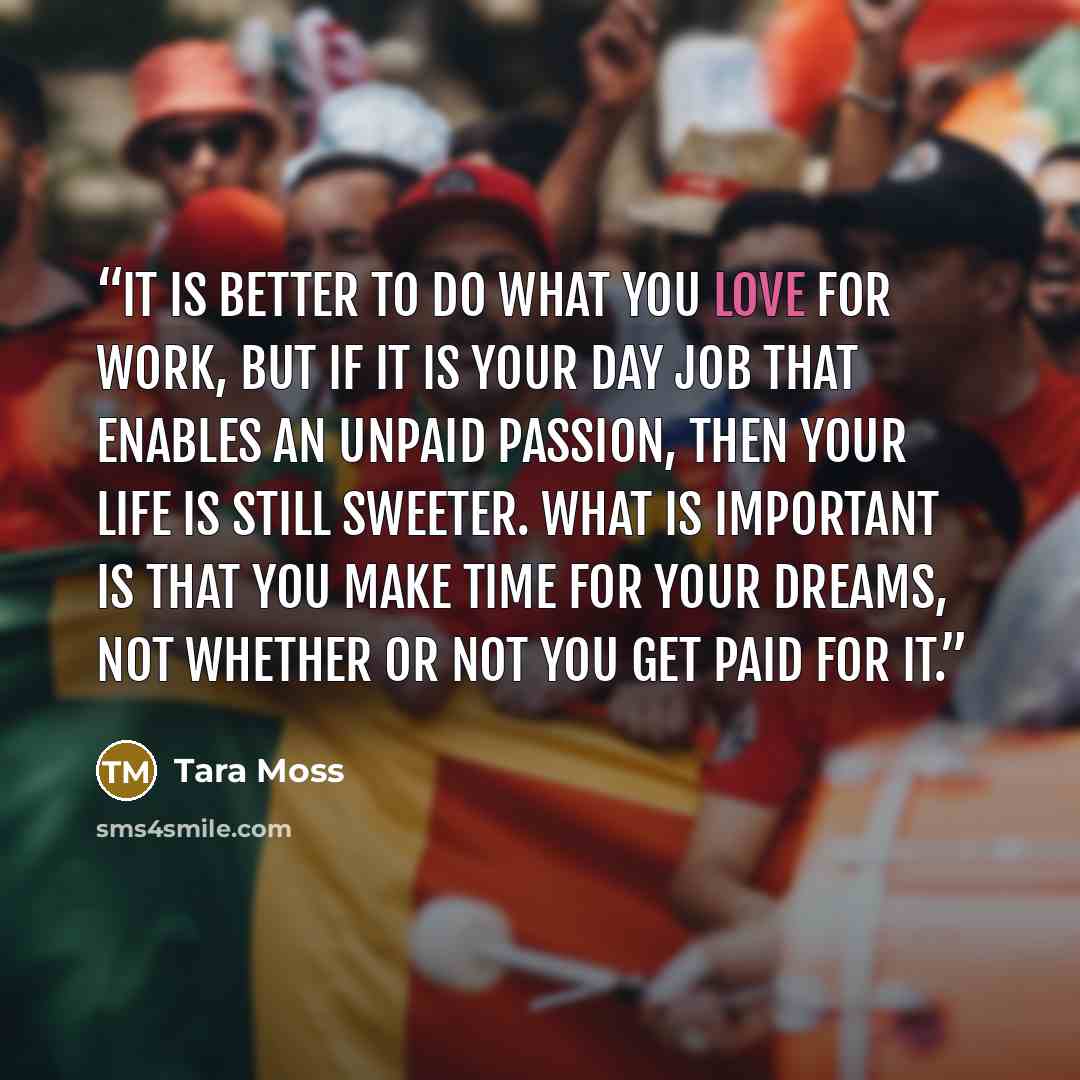 “It is better to do what you love for work, but if it is your day job that enables an unpaid passion, then your life is still sweeter. What is important is that you make time for your dreams, not whether or not you get paid for it.” quote by Tara Moss