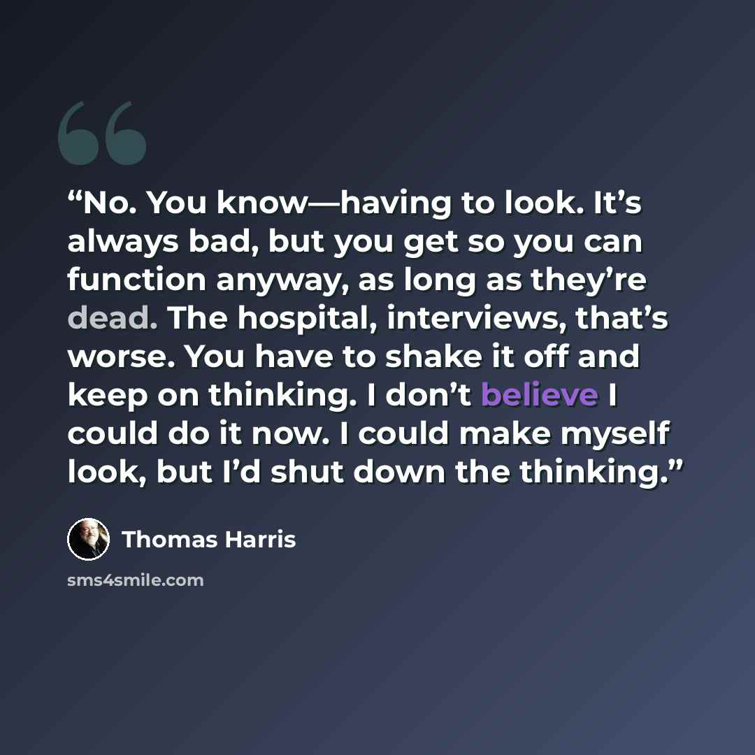 “No. You know—having to look. It’s always bad, but you get so you can function anyway, as long as they’re dead. The hospital, interviews, that’s worse. You have to shake it off and keep on thinking. I don’t believe I could do it now. I could make myself look, but I’d shut down the thinking.” quote by Thomas Harris