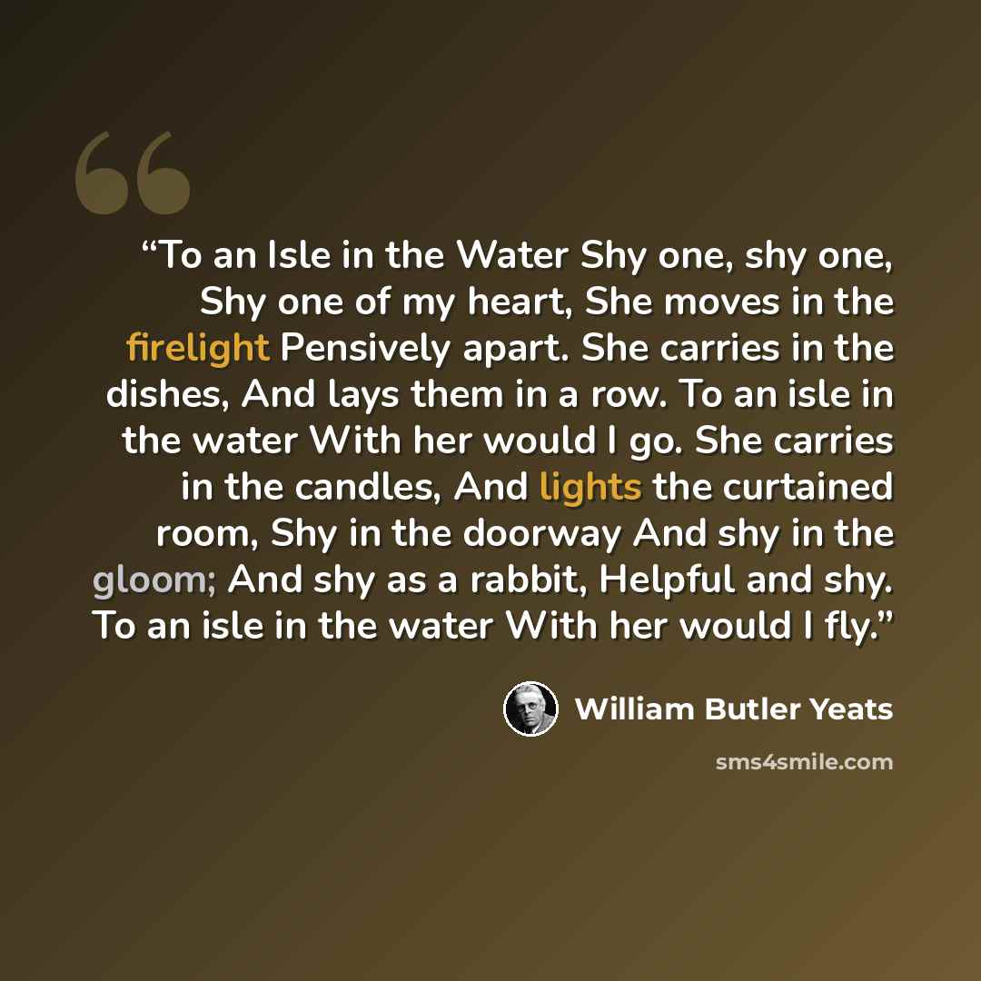 “To an Isle in the Water Shy one, shy one, Shy one of my heart, She moves in the firelight Pensively apart. She carries in the dishes, And lays them in a row. To an isle in the water With her would I go. She carries in the candles, And lights the curtained room, Shy in the doorway And shy in the…” quote by William Butler Yeats