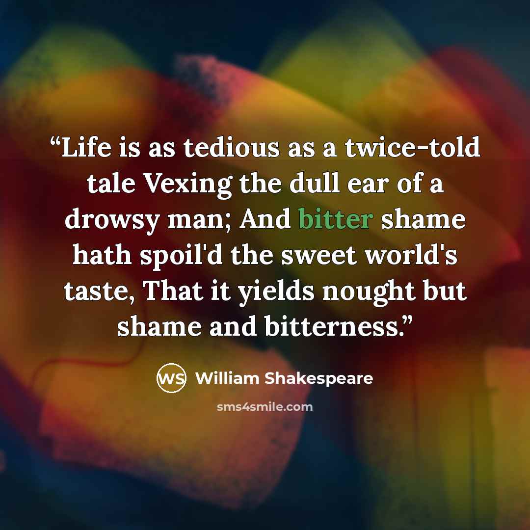 “Life is as tedious as a twice-told tale Vexing the dull ear of a drowsy man; And bitter shame hath spoil'd the sweet world's taste, That it yields nought but shame and bitterness.” quote by William Shakespeare